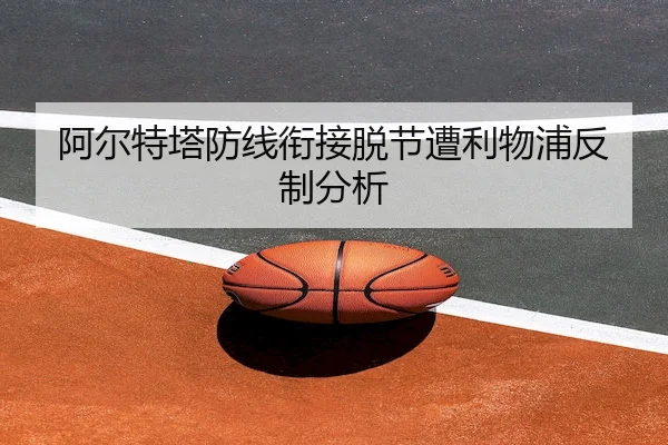阿尔特塔防线衔接脱节遭利物浦反制分析