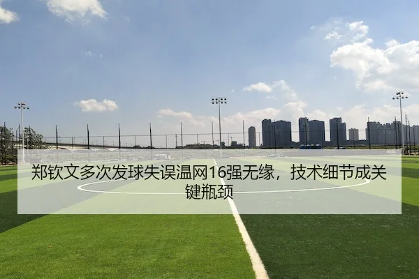 郑钦文多次发球失误温网16强无缘,技术细节成关键瓶颈